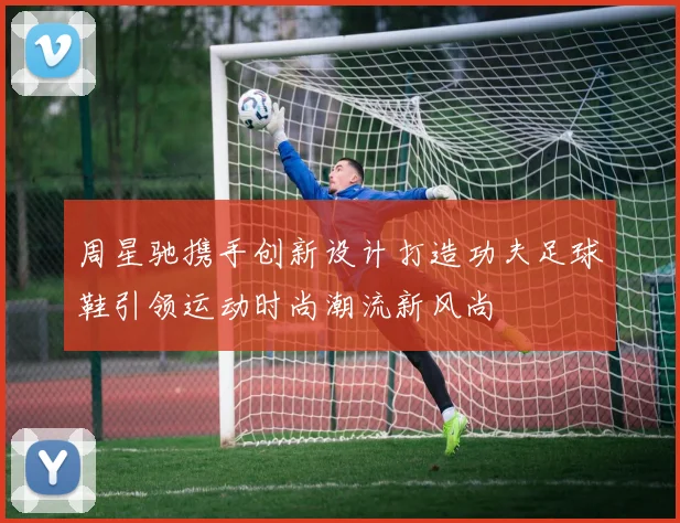 周星驰携手创新设计打造功夫足球鞋引领运动时尚潮流新风尚