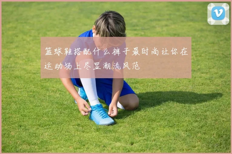 篮球鞋搭配什么裤子最时尚让你在运动场上尽显潮流风范