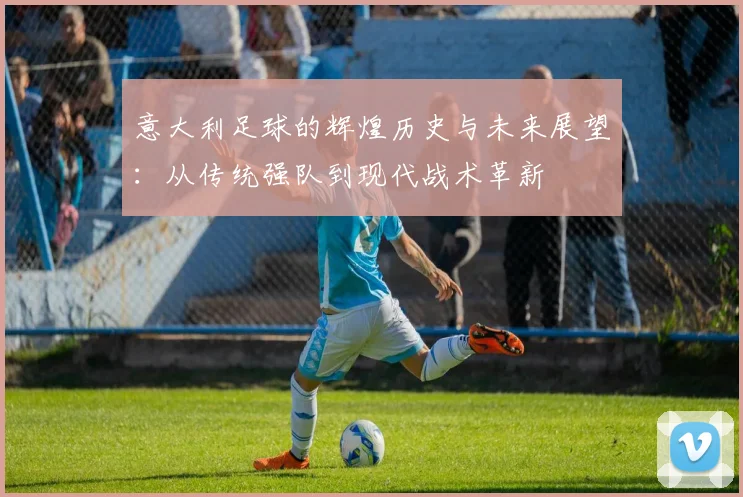 意大利足球的辉煌历史与未来展望：从传统强队到现代战术革新