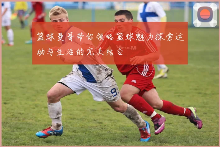 篮球曼哥带你领略篮球魅力探索运动与生活的完美结合