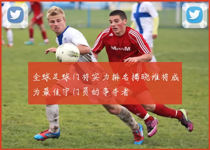 全球足球门将实力排名揭晓谁将成为最佳守门员的争夺者