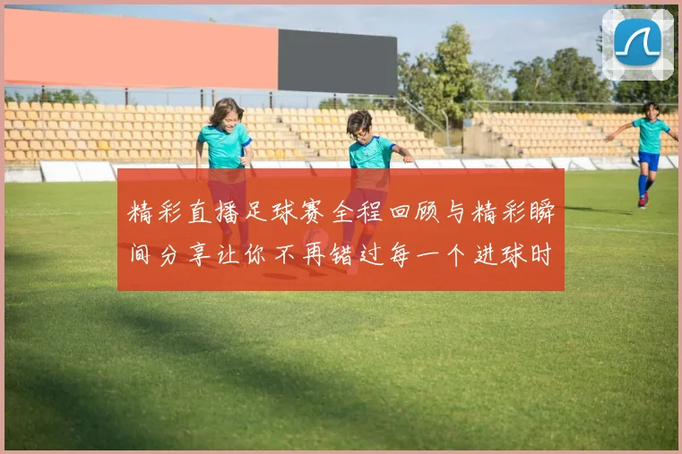 精彩直播足球赛全程回顾与精彩瞬间分享让你不再错过每一个进球时刻