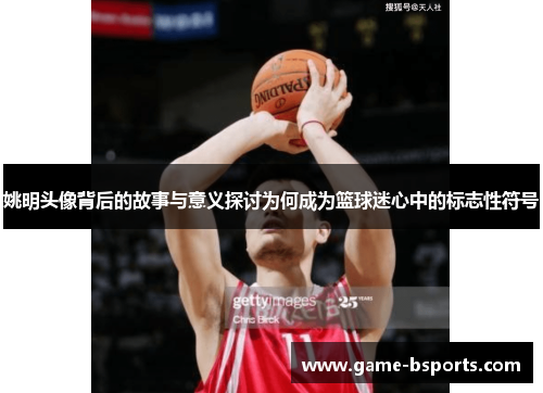 姚明头像背后的故事与意义探讨为何成为篮球迷心中的标志性符号
