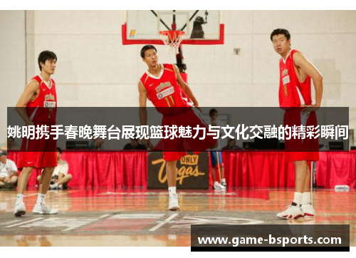 姚明携手春晚舞台展现篮球魅力与文化交融的精彩瞬间