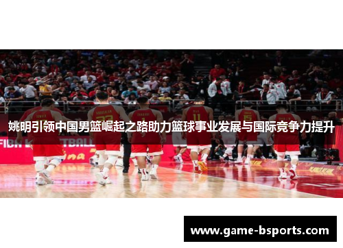 姚明引领中国男篮崛起之路助力篮球事业发展与国际竞争力提升
