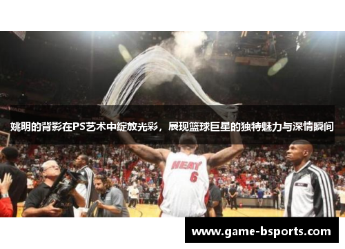 姚明的背影在PS艺术中绽放光彩，展现篮球巨星的独特魅力与深情瞬间