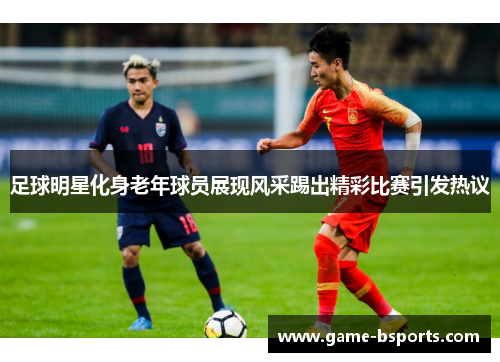 足球明星化身老年球员展现风采踢出精彩比赛引发热议
