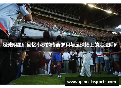 足球明星们回忆小罗的传奇岁月与足球场上的魔法瞬间