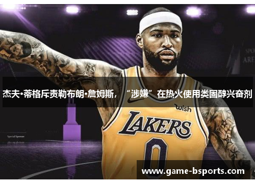 杰夫·蒂格斥责勒布朗·詹姆斯，“涉嫌”在热火使用类固醇兴奋剂